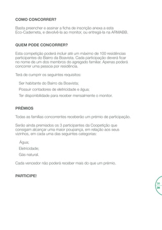 Coopetir
COOPETIR - O QUE É?
A palavra “Coopetir” resulta da combinação das palavras “Cooperar”
e “Competir”. Trata-se de uma competição saudável entre vizinhos
do Bairro da Boavista, num ambiente de cooperação entre os vários
participantes, tendo por base a poupança de água, eletricidade e gás
natural alcançada, podendo receber bons prémios no ﬁnal.
O objetivo é que os “coopetidores” encontrem formas de reduzir
os desperdícios energéticos e de água em suas casas e apliquem
medidas de poupança que se venham a reﬂetir nas suas faturas.
COMO FUNCIONA?
No início da competição conhecerá o monitor que o ajudará, mês
a mês, a poupar água, eletricidade e gás ao longo desta iniciativa,
com base nos conselhos apresentados nesta Eco-caderneta e de
outras recomendações interessantes.
O monitor irá fazer a primeira leitura dos seus contadores, que serão
registadas na tabela da página seguinte e mensalmente irá visitá-lo
para fazer novos registos e entregar-lhe um boletim com a sua atual
posição na Coopetição. Será uma boa oportunidade para trocar
impressões com o monitor para encontrar novas formas de poupar.
A Coopetição decorrerá até ao ﬁnal do ano de 2013.
Inscreva-se, poupe, contribua
para um ambiente melhor
e seja premiado por isso!
Desaﬁo de poupança
de água, eletricidade
e gás natural
 