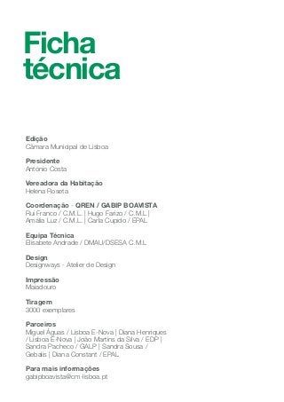 Ficha
técnica
Edição
Câmara Municipal de Lisboa
Presidente
António Costa
Vereadora da Habitação
Helena Roseta
Coordenação - QREN / GABIP BOAVISTA
Rui Franco / C.M.L. | Hugo Farizo / C.M.L |
Amália Luz / C.M.L. | Carla Cupido / EPAL
Equipa Técnica
Elisabete Andrade / DMAU/DSESA C.M.L
Design
Designways - Atelier de Design
Impressão
Maiadouro
Tiragem
3000 exemplares
Parceiros
Miguel Águas / Lisboa E-Nova | Diana Henriques
/ Lisboa E-Nova | João Martins da Silva / EDP |
Sandra Pacheco / GALP | Sandra Sousa /
Gebalis | Diana Constant / EPAL
Para mais informações
gabipboavista@cm-lisboa.pt
 