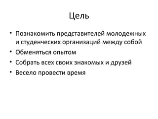 Цель
• Познакомить представителей молодежных
и студенческих организаций между собой
• Обменяться опытом
• Собрать всех своих знакомых и друзей
• Весело провести время
 