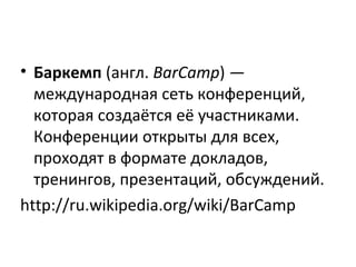 • Баркемп (англ. BarCamp) —
международная сеть конференций,
которая создаётся её участниками.
Конференции открыты для всех,
проходят в формате докладов,
тренингов, презентаций, обсуждений.
http://ru.wikipedia.org/wiki/BarCamp
 