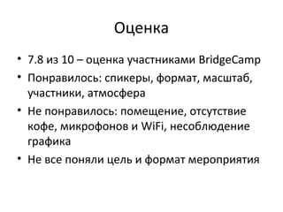 Оценка
• 7.8 из 10 – оценка участниками BridgeCamp
• Понравилось: спикеры, формат, масштаб,
участники, атмосфера
• Не понравилось: помещение, отсутствие
кофе, микрофонов и WiFi, несоблюдение
графика
• Не все поняли цель и формат мероприятия
 