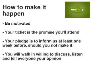 - Be motivated - Your ticket is the promise you'll attend  - Your pledge is to inform us at least one week before, should you not make it - You will walk in willing to discuss, listen and tell everyone your opinion How to make it happen 