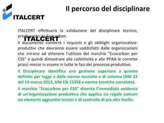 ITALCERT

Il percorso del disciplinare

ITALCERT effettuerà la validazione del disciplinare tecnico,
predisposto da Ecocarbon.
ITALCERT
Il documento conterrà i requisiti e gli obblighi organizzativoproduttivi che dovranno essere soddisfatti dalle organizzazioni
che mirano ad ottenere l’utilizzo del marchio “Ecocarbon per
CSS” e quindi dimostrare alla collettività e alle PPAA le corrette
prassi messe in essere in tutte le fasi del processo produttivo.
Il Disciplinare identifica una gestione superiore a quanto
definito per legge e dalle norme tecniche e di sistema (DM 22
del 14 marzo 2013, UNI EN 15358 e norme tecniche correlate).
Il marchio “Ecocarbon per CSS” diventa l’immediata evidenza
di un’organizzazione produttiva che applica sia regole comuni
sia elementi aggiuntivi tecnici e di controllo di più alto livello.

 