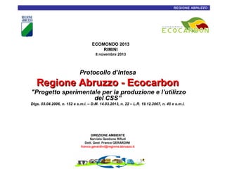 REGIONE ABRUZZO1

ECOMONDO 2013
RIMINI
8 novembre 2013

Protocollo d’Intesa

Regione Abruzzo - Ecocarbon
"Progetto sperimentale per la produzione e l’utilizzo
del CSS”
Dlgs. 03.04.2006, n. 152 e s.m.i. – D.M. 14.03.2013, n. 22 – L.R. 19.12.2007, n. 45 e s.m.i.

DIREZIONE AMBIENTE
Servizio Gestione Rifiuti
Dott. Geol. Franco GERARDINI
franco.gerardini@regione.abruzzo.it

 