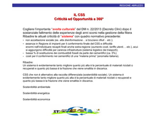 16
REGIONE ABRUZZO

IL CSS
Criticità ed Opportunità a 360°
Cogliere l’importante “svolta culturale” del DM n. 22/2013 (Decreto Clini) dopo il
sostanziale fallimento delle esperienze degli anni scorsi nella gestione della filiera
Ribadire le attuali criticità di “sistema” con quadro normativo precedente:
- non accettazione sociale (es. alta disinformazione .. si bruciano rifiuti .. etc.);
- assenza in Regione di impianti per il conferimento finale del CSS e difficoltà
enormi nell’individuare recapiti finali anche extra-regione (aumento costi, tariffe utenti, .. etc.), acui
si aggiungono difficoltà per carenza infrastrutture (sistema logistico dei trasporti);
- bassa % di sostituzione dei combustibili fossili da parte dei cementifici (ca. 5%);
- costi per il conferimento nei cementifici di una “materia prima” (anomalia italiana).
Ribadire:
Un sistema è evidentemente tanto migliore quanto più alta è la percentuale di materiali riciclati o
recuperati e quanto più bassa è la frazione che viene smaltita in discarica.
CSS che non è alternativo alla raccolta differenziata (sostenibilità sociale). Un sistema è
evidentemente tanto migliore quanto più alta è la percentuale di materiali riciclati o recuperati e
quanto più bassa è la frazione che viene smaltita in discarica.
Sostenibilità ambientale
Sostenibilità energetica
Sostenibilità economica

 