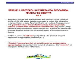 17
REGIONE ABRUZZO

PERCHE’ IL PROTOCOLLO D’INTESA CON ECOCARBON
FINALITA’ ED OBIETTIVI
Art. 4
•

Realizzare un sistema e piano generale integrato per la valorizzazione delle frazioni della
raccolta dei rifiuti solidi urbani e di assistenza tecnica per la gestione della valorizzazione
energetica di frazione secca dei RU, al fine di favorire una corretta ed efficace gestione dei
rifiuti, garantendo lo sviluppo della raccolta differenziata dei rifiuti e promuovendo la
produzione e l’effettivo utilizzo del Combustibile Solido Secondario (CSS), secondo i principi
comunitari e della normativa italiana vigente, di idoneità, oltre a garantire una maggiore tutela
ambientale, soprattutto diminuendo drasticamente la quantità di rifiuti residui conferita in
discarica.

•

Costituire un comune “Tavolo tecnico” (art. 6), al fine di poter fornire tutto il supporto
tecnico
indispensabile al raggiungimento delle finalità (art. 2).

•

L’Accordo di Programma ha durata di n. 2 anni ed é coerente con la programmazione
regionale di settore e rappresenta un valido esempio di valorizzazione della “risorsa rifiuti”, nel
caso specifico del rifiuto urbano indifferenziato;

 