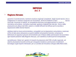 18
REGIONE ABRUZZO

IMPEGNI
Art. 4
•

Regione Abruzzo
garantire il coordinamento, tramite le strutture regionali competenti, degli incontri tecnici che si
svolgeranno in maniera congiunta con Ecocarbon, al fine di trasferire a tutti i
tecnici
comunali, funzionari di settore, le competenze tecniche e gli aggiornamenti in merito a:
normativa comunitaria, normativa nazionale, gestione integrata del ciclo dei rifiuti e della
produzione ed utilizzo del CSS, sistemi e modelli efficienti ed efficaci per la raccolta e
separazione delle diverse frazioni;
adottare tutte le misure amministrative, compatibili con le disposizioni comunitarie e nazionali,
al fine di dare piena attuazione a quanto stabilito nel presente Accordo, compresa la
definizione di opportuni percorsi amministrativi per il rilascio delle autorizzazioni da accordare
agli impianti presenti nella Regione Abruzzo, con l’obiettivo di ottimizzarne le tempistiche
sensibilizzare i titolari ed i gestori di impianti di produzione del CSS a livello regionale, ad
aderire al presente Accordo anche per sviluppare iniziative e promuovere investimenti
tecnologici sugli impianti interessati, per un corretto ed innovativo sviluppo della filiera CSS.

 