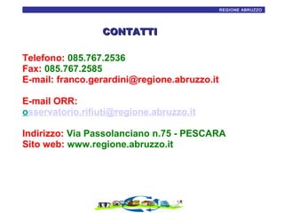 21
REGIONE ABRUZZO

CONTATTI
Telefono: 085.767.2536
Fax: 085.767.2585
E-mail: franco.gerardini@regione.abruzzo.it
E-mail ORR:
osservatorio.rifiuti@regione.abruzzo.it
Indirizzo: Via Passolanciano n.75 - PESCARA
Sito web: www.regione.abruzzo.it

 