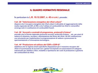 REGIONE ABRUZZO6

IL QUADRO NORMATIVO REGIONALE
In particolare la L.R. 19.12.2007, n. 45 e s.m.i. prevede:
l’art. 26 “Valorizzazione energetica dei rifiuti urbani”
dispone che il recupero energetico dei rifiuti urbani è attivabile al raggiungimento della
media regionale del 40% di RD e che l’utilizzo di combustibili da rifiuti in cementifici
avvenga solo in sostituzione di combustibili fossili.

l’art. 28 “Accordi e contratti di programma, protocolli d’intesa”
prevede che la Giunta regionale promuove accordi, protocolli d’intesa, .. etc. per piani di
settore di riduzione, recupero, ottimizzazione dei flussi dei rifiuti. Gli AV costituiscono
uno strumento per implementare la programmazione di settore e promuovere la
sperimentazione e l’innovazione tecnologica.

l’art. 44 “Produzione ed utilizzo del CDR e CDR-Q”
stabilisce che la regione emani specifiche disposizioni per il massimo recupero dei
rifiuti e la promozione di accordi con i gestori di impianti e le associazioni di categorie
interessate per stabilire criteri, modalità e ripartizione dei costi di produzione e gestione
dei combustibili da rifiuti.

 