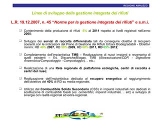 REGIONE ABRUZZO7

Linee di sviluppo della gestione integrata dei rifiuti
L.R. 19.12.2007, n. 45 “Norme per la gestione integrata dei rifiuti” e s.m.i.
 Contenimento della produzione di rifiuti -5% al 2011 rispetto ai livelli registrati nell’anno
2005;
 Sviluppo dei servizi di raccolta differenziata tali da conseguire obiettivi di recupero
coerenti con le indicazioni del Piano di Gestione dei Rifiuti Urbani Biodegradabili - Obiettivi
minimi: RD 40% 2007, RD 50% 2009, RD 60% 2011, RD 65% 2012;
 Completamento dell’impiantistica TMB – Realizzazione di nuovi impianti e revamping di
quelli esistenti – Es. Discariche/Biogas, TMB (Bioessicazione/CDR - Digestione
Anaerobica/Compostaggio - Compostaggio), .. etc.;
 Realizzazione di una Rete regionale di piattaforme ecologiche, centri di raccolta e
centri del riuso;
 Realizzazione dell’impiantistica dedicata al recupero energetico al raggiungimento
dell’obiettivo del 40% di RD su media regionale;
 Utilizzo del Combustibile Solido Secondario (CSS) in impianti industriali non dedicati in
sostituzione di combustibili fossili (es. cementifici, impianti industriali, .. etc) e sviluppo di
sinergie con realtà regionali ed extra-regionali.

 