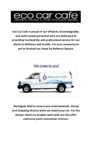 Eco Car Cafe is proud of our efficient, knowledgeable,
and well trained personnel who are dedicated to
providing trustworthy and professional service for our
clients in Bellevue and Seattle. For your convenience
we’ve located our shops by Bellevue Square.
Northgate Mall to ensure you entertainment, dining
and shopping choices while we detail your car. For the
deeper cleans or tougher paint jobs we also offer
extensive paint restoration services.
 
