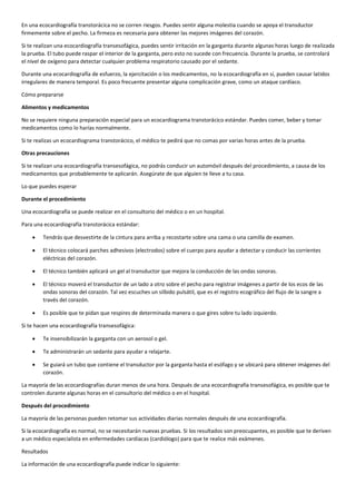 En una ecocardiografía transtorácica no se corren riesgos. Puedes sentir alguna molestia cuando se apoya el transductor
firmemente sobre el pecho. La firmeza es necesaria para obtener las mejores imágenes del corazón.
Si te realizan una ecocardiografía transesofágica, puedes sentir irritación en la garganta durante algunas horas luego de realizada
la prueba. El tubo puede raspar el interior de la garganta, pero esto no sucede con frecuencia. Durante la prueba, se controlará
el nivel de oxígeno para detectar cualquier problema respiratorio causado por el sedante.
Durante una ecocardiografía de esfuerzo, la ejercitación o los medicamentos, no la ecocardiografía en sí, pueden causar latidos
irregulares de manera temporal. Es poco frecuente presentar alguna complicación grave, como un ataque cardíaco.
Cómo prepararse
Alimentos y medicamentos
No se requiere ninguna preparación especial para un ecocardiograma transtorácico estándar. Puedes comer, beber y tomar
medicamentos como lo harías normalmente.
Si te realizas un ecocardiograma transtorácico, el médico te pedirá que no comas por varias horas antes de la prueba.
Otras precauciones
Si te realizan una ecocardiografía transesofágica, no podrás conducir un automóvil después del procedimiento, a causa de los
medicamentos que probablemente te aplicarán. Asegúrate de que alguien te lleve a tu casa.
Lo que puedes esperar
Durante el procedimiento
Una ecocardiografía se puede realizar en el consultorio del médico o en un hospital.
Para una ecocardiografía transtorácica estándar:
 Tendrás que desvestirte de la cintura para arriba y recostarte sobre una cama o una camilla de examen.
 El técnico colocará parches adhesivos (electrodos) sobre el cuerpo para ayudar a detectar y conducir las corrientes
eléctricas del corazón.
 El técnico también aplicará un gel al transductor que mejora la conducción de las ondas sonoras.
 El técnico moverá el transductor de un lado a otro sobre el pecho para registrar imágenes a partir de los ecos de las
ondas sonoras del corazón. Tal vez escuches un silbido pulsátil, que es el registro ecográfico del flujo de la sangre a
través del corazón.
 Es posible que te pidan que respires de determinada manera o que gires sobre tu lado izquierdo.
Si te hacen una ecocardiografía transesofágica:
 Te insensibilizarán la garganta con un aerosol o gel.
 Te administrarán un sedante para ayudar a relajarte.
 Se guiará un tubo que contiene el transductor por la garganta hasta el esófago y se ubicará para obtener imágenes del
corazón.
La mayoría de las ecocardiografías duran menos de una hora. Después de una ecocardiografía transesofágica, es posible que te
controlen durante algunas horas en el consultorio del médico o en el hospital.
Después del procedimiento
La mayoría de las personas pueden retomar sus actividades diarias normales después de una ecocardiografía.
Si la ecocardiografía es normal, no se necesitarán nuevas pruebas. Si los resultados son preocupantes, es posible que te deriven
a un médico especialista en enfermedades cardíacas (cardiólogo) para que te realice más exámenes.
Resultados
La información de una ecocardiografía puede indicar lo siguiente:
 