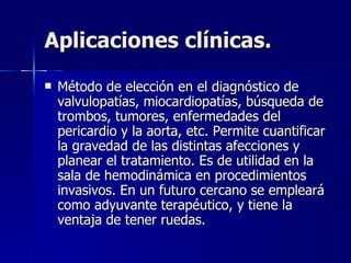 Aplicaciones clínicas. Método de elección en el diagnóstico de valvulopatías, miocardiopatías, búsqueda de trombos, tumores, enfermedades del pericardio y la aorta, etc. Permite cuantificar la gravedad de las distintas afecciones y planear el tratamiento. Es de utilidad en la sala de hemodinámica en procedimientos invasivos. En un futuro cercano se empleará como adyuvante terapéutico, y tiene la ventaja de tener ruedas. 