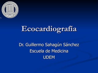 Ecocardiografía Dr. Guillermo Sahagún Sánchez Escuela de Medicina UDEM 