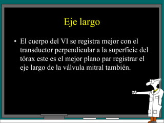 Eje largo
• El cuerpo del VI se registra mejor con el
transductor perpendicular a la superficie del
tórax este es el mejor plano par registrar el
eje largo de la válvula mitral también.
 
