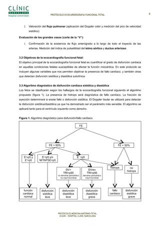 PROTOCOLO ECOCARDIOGRAFIA FUNCIONAL FETAL
2. Valoración del flujo pulmonar (aplicación del Doppler color y medición del pico de velocidad
sistólico)
Evaluación de los grandes vasos (corte de la “V”):
1. Confirmación de la existencia de flujo anterógrado a lo largo de todo el trayecto de las
arterias. Medición del índice de pulsatilidad del istmo aórtico y ductus arterioso.
3.2 Objetivos de la ecocardiografía funcional fetal:
El objetivo principal de la ecocardiografía funcional fetal es cuantificar el grado de disfunción cardiaca
en aquellas condiciones fetales susceptibles de afectar la función miocárdica. En este protocolo se
incluyen algunas variables que nos permiten objetivar la presencia de fallo cardíaco, y también otras
que detectan disfunción sistólica y diastólica subclínica.
3.3 Algoritmo diagnóstico de disfunción cardíaca sistólica y diastólica
Los fetos se clasificarán según los hallazgos de la ecocardiografia funcional siguiendo el algoritmo
propuesto (figura 1). La presencia de hidrops será diagnóstica de fallo cardíaco. La fracción de
eyección determinará si existe fallo o disfunción sistólica. El Doppler tisular se utilizará para detectar
la disfunción sistólica/diastólica ya que ha demostrado ser el parámetro más sensible. El algoritmo se
aplicará tanto para el ventrículo izquierdo como derecho.
Figura 1. Algoritmo diagnóstico para disfunción/fallo cardiaco.
PROTOCOLOS MEDICINA MATERNO-FETAL
ICGON – HOSPITAL CLÍNIC BARCELONA
FE
FE > 50% FE < 50%
función
cardiaca
normal
disfunción
sistólica
grave
S’<p5 y/o
M/TAPSE<p5
S’>p5 y
E’>p5
disfunción
sistólica
leve
E’ <p5
DV+
TRI<p95
no derrame pericárdico
no insuf tric/mitral
DVrev
TRI>p95
derrame pericárdico
insuf tric/mitral
disfunción
diastólica
leve
disfunción
diastólica
grave
fallo
cardiaco
hidrops no
hidrops
4
 