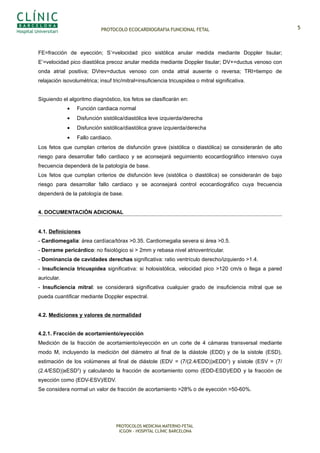 PROTOCOLO ECOCARDIOGRAFIA FUNCIONAL FETAL
FE=fracción de eyección; S’=velocidad pico sistólica anular medida mediante Doppler tisular;
E’=velocidad pico diastólica precoz anular medida mediante Doppler tisular; DV+=ductus venoso con
onda atrial positiva; DVrev=ductus venoso con onda atrial ausente o reversa; TRI=tiempo de
relajación isovolumétrica; insuf tric/mitral=insuficiencia tricuspidea o mitral significativa.
Siguiendo el algoritmo diagnóstico, los fetos se clasificarán en:
• Función cardiaca normal
• Disfunción sistólica/diastólica leve izquierda/derecha
• Disfunción sistólica/diastólica grave izquierda/derecha
• Fallo cardiaco.
Los fetos que cumplan criterios de disfunción grave (sistólica o diastólica) se considerarán de alto
riesgo para desarrollar fallo cardiaco y se aconsejará seguimiento ecocardiográfico intensivo cuya
frecuencia dependerá de la patología de base.
Los fetos que cumplan criterios de disfunción leve (sistólica o diastólica) se considerarán de bajo
riesgo para desarrollar fallo cardiaco y se aconsejará control ecocardiográfico cuya frecuencia
dependerá de la patología de base.
4. DOCUMENTACIÓN ADICIONAL
4.1. Definiciones
- Cardiomegalia: área cardíaca/tórax >0.35. Cardiomegalia severa si área >0.5.
- Derrame pericárdico: no fisiológico si > 2mm y rebasa nivel atrioventricular.
- Dominancia de cavidades derechas significativa: ratio ventrículo derecho/izquierdo >1.4.
- Insuficiencia tricuspídea significativa: si holosistólica, velocidad pico >120 cm/s o llega a pared
auricular.
- Insuficiencia mitral: se considerará significativa cualquier grado de insuficiencia mitral que se
pueda cuantificar mediante Doppler espectral.
4.2. Mediciones y valores de normalidad
4.2.1. Fracción de acortamiento/eyección
Medición de la fracción de acortamiento/eyección en un corte de 4 cámaras transversal mediante
modo M, incluyendo la medición del diámetro al final de la diástole (EDD) y de la sístole (ESD),
estimación de los volúmenes al final de diástole (EDV = (7/(2.4/EDD))xEDD3
) y sístole (ESV = (7/
(2.4/ESD))xESD3
) y calculando la fracción de acortamiento como (EDD-ESD)/EDD y la fracción de
eyección como (EDV-ESV)/EDV.
Se considera normal un valor de fracción de acortamiento >28% o de eyección >50-60%.
PROTOCOLOS MEDICINA MATERNO-FETAL
ICGON – HOSPITAL CLÍNIC BARCELONA
5
 