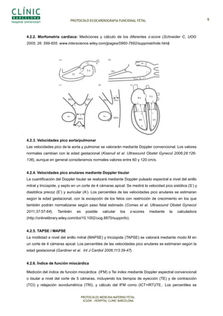 PROTOCOLO ECOCARDIOGRAFIA FUNCIONAL FETAL
4.2.2. Morfometría cardíaca: Mediciones y cálculo de los diferentes z-score (Schneider C, UOG
2005; 26: 599-605. www.interscience.wiley.com/jpages/0960-7692/suppmat/inde.html)
4.2.3. Velocidades pico aorta/pulmonar
Las velocidades pico de la aorta y pulmonar se valorarán mediante Doppler convencional. Los valores
normales cambian con la edad gestacional (Kiserud et al. Ultrasound Obstet Gynecol 2006;28:126-
136), aunque en general consideramos normales valores entre 60 y 120 cm/s.
4.2.4. Velocidades pico anulares mediante Doppler tisular
La cuantificación del Doppler tisular se realizará mediante Doppler pulsado espectral a nivel del anillo
mitral y tricúspide, y septo en un corte de 4 cámaras apical. Se medirá la velocidad pico sistólica (S’) y
diastólica precoz (E’) y auricular (A’). Los percentiles de las velocidades pico anulares se estimaran
según la edad gestacional, con la excepción de los fetos con restricción de crecimiento en los que
también podrán normalizarse según peso fetal estimado (Comas et al. Ultrasound Obstet Gynecol
2011;37:57-64). También es posible calcular los z-scores mediante la calculadora
(http://onlinelibrary.wiley.com/doi/10.1002/uog.8870/suppinfo).
4.2.5. TAPSE / MAPSE
La motilidad a nivel del anillo mitral (MAPSE) y tricúspide (TAPSE) se valorará mediante modo M en
un corte de 4 cámaras apical. Los percentiles de las velocidades pico anulares se estimaran según la
edad gestacional (Gardiner et al. Int J Cardiol 2006;113:39-47).
4.2.6. Índice de función miocárdica
Medición del índice de función miocárdica (IFM) o Tei index mediante Doppler espectral convencional
o tisular a nivel del corte de 5 cámaras, incluyendo los tiempos de eyección (TE) y de contracción
(TCI) y relajación isovolumétrica (TRI), y cálculo del IFM como (ICT+IRT)/TE.. Los percentiles se
PROTOCOLOS MEDICINA MATERNO-FETAL
ICGON – HOSPITAL CLÍNIC BARCELONA
6
RANGOS REFERENCIA
Schneider 2005; UOG 26: 599-605
www.intersience.wiley.com/jpages/0960-7692/suppmat
 