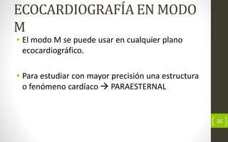 ECOCARDIOGRAFÍA EN MODO
M
• El modo M se puede usar en cualquier plano
ecocardiográfico.
• Para estudiar con mayor precisión una estructura
o fenómeno cardíaco  PARAESTERNAL
26
 
