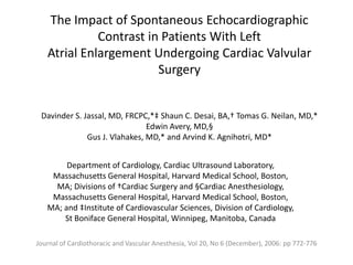 The Impact of Spontaneous Echocardiographic
             Contrast in Patients With Left
   Atrial Enlargement Undergoing Cardiac Valvular
                        Surgery


 Davinder S. Jassal, MD, FRCPC,*‡ Shaun C. Desai, BA,† Tomas G. Neilan, MD,*
                               Edwin Avery, MD,§
              Gus J. Vlahakes, MD,* and Arvind K. Agnihotri, MD*


        Department of Cardiology, Cardiac Ultrasound Laboratory,
    Massachusetts General Hospital, Harvard Medical School, Boston,
     MA; Divisions of †Cardiac Surgery and §Cardiac Anesthesiology,
    Massachusetts General Hospital, Harvard Medical School, Boston,
   MA; and ‡Institute of Cardiovascular Sciences, Division of Cardiology,
       St Boniface General Hospital, Winnipeg, Manitoba, Canada

Journal of Cardiothoracic and Vascular Anesthesia, Vol 20, No 6 (December), 2006: pp 772-776
 