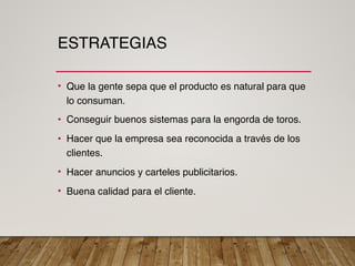 ESTRATEGIAS
• Que la gente sepa que el producto es natural para que
lo consuman.
• Conseguir buenos sistemas para la engorda de toros.
• Hacer que la empresa sea reconocida a través de los
clientes.
• Hacer anuncios y carteles publicitarios.
• Buena calidad para el cliente.
 