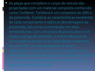 As peças que compõem o corpo do veículo são projectadas com um material composto conhecido como Terblend. Terblend é um composto do ABS e da poliamida. Combina as características excelentes de cada componente e reduz as desvantagens da poliamida, tais como a contracção em altas temperaturas. Com um corpo de pouco peso e um chassis da liga de alumínio, o motor eléctrico do carro poderia propeli-lo às velocidades superiores de 100 km/h. Um dos problemas a serem observados é sem duvida a sua velocidade, uma velocidade superior de apenas 100 km/h não poderia dar uma sensação desportiva a muitos jovens, a quem este veiculo é visado. 