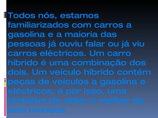 Todos nós, estamos familiarizados com carros a gasolina e a maioria das pessoas já ouviu falar ou já viu carros eléctricos. Um carro híbrido é uma combinação dos dois. Um veículo híbrido contém peças de veículos a gasolina e eléctricos, é por isso, uma tentativa de obter o melhor de dois mundos. 