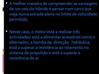 A melhor maneira de compreender as vantagens de um veículo híbrido é pensar num carro que viaja numa estrada plana no limite de velocidade permitido.  Nesse caso, o motor está a realizar três actividades: está a alimentar acessórios como o alternador, a bomba da  direcção  hidráulica;  está a superar a resistência ao rolamento no sistema de propulsão e está a superar a resistência do ar. 