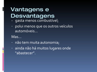 Vantagens e Desvantagens -  gasta menos combustível; polui menos que os outros veículos automóveis… Mas… não tem muita autonomia; ainda não há muitos lugares onde “abastecer”.  