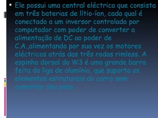 Ele possui uma central eléctrica que consista em três baterias de lítio-íon, cada qual é conectado a um inversor controlado por computador com poder de converter a alimentação de DC ao poder de C.A.,alimentando por sua vez os motores eléctricos atrás das três rodas rimless. A espinha dorsal do W3 é uma grande barra feita da liga de alumínio, que suporta os elementos estruturais do carro sem aumentar seu peso.  