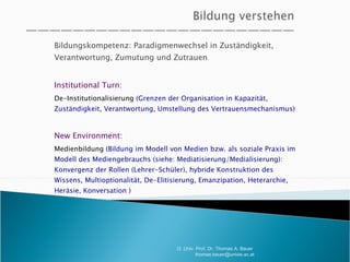 Bildungskompetenz: Paradigmenwechsel in Zuständigkeit, Verantwortung, Zumutung und Zutrauen  Institutional Turn :  De-Institutionalisierung  (Grenzen der Organisation in Kapazität, Zuständigkeit, Verantwortung, Umstellung des Vertrauensmechanismus) New Environment: Medienbildung  (Bildung im Modell von Medien bzw. als soziale Praxis im Modell des Mediengebrauchs (siehe: Mediatisierung/Medialisierung): Konvergenz der Rollen (Lehrer-Schüler), hybride Konstruktion des Wissens, Multioptionalität, De-Elitisierung, Emanzipation, Heterarchie, Heräsie, Konversation ) O. Univ. Prof. Dr. Thomas A. Bauer  [email_address] 