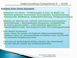 O. Univ. Prof. Dr. Thomas A. Bauer  [email_address] Probleme hinter diesen Konzepten : Kompetenz ein  Glücks- /Problemmode ll in einer im Modell von  Ökonomie gedachen Gesellschaft: Rechenbarkeit, Standardisierung, Schematizität, Wettbewerb, Aufwandsminimierung, Erfolgsmaximierung Modelle von Identität und  Sozietät sind kulturell kontextualisert: Kontrollkonzept / Identitätsdogma  (Kongruenz, Kompatibilität)  für Einheitsgesellschaften  –  unterschiedlich abgesichert für  Individualgesellschaft, Familiengesellschaft, Herrschaftsgesellschaft Elite-Modell Kompetenz? Stress-Faktor für minder  privilegierte Lebenszusammenhänge , Dilemma-Faktor für Heranwachsende im Rahmen einer Gesellschaft mit schwacher Kompetenzstruktur Fixierung auf  performativen Erfolg  reduziert das Commitment mit sich und der Umwelt auf Verhaltenstechniken 