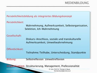 O. Univ. Prof. Dr. Thomas A. Bauer  [email_address] Persönlichkeitsbildung als integriertes Bildungskonzept  Persönlichkeit :  Wahrnehmung, Aufmerksamkeit, Selbstorganisation,  Selektion, Ich-Wahrnehmung Gesellschaft :  Diskurs-Anschluss, soziale und transkulturelle  Aufmerksamkeit, Umweltwahrnehmung Öffentlichkeit :  Teilnahme/Teilhabe, Unterscheidung, Standpunkte Bildung:  Selbstreflexion  Umweltreflexion Organisation: Strukturierung, Management, Professionalität 