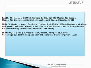 O. Univ. Prof. Dr. Thomas A. Bauer  [email_address] BAUER, Thomas A. / ORTNER, Gerhard E. (HG.) (2001): Medien für Europa.  Module für die zeitgeschichtliche Erwachsenenbildung. Düsseldorf: B&B BEHMER, Markus / Krotz, Friedrich / Stöber, Rudolf (Hg.) (2003):Medienentwicklung  und gesellschaftlicher Wandel – Beiträge zu einer theoretischen und empirischen  Herausforderung. Wiesbaden: Westdeutscher Verlag SCHMIDT, Siegfried J. (2005): Lernen, Wissen, Kompetenz, Kultur.  Vorschläge zur Bestimmung von vier Unbekannten. Heidelberg: Carl- Auer 
