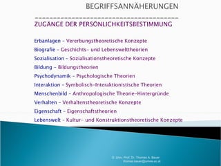 ZUGÄNGE DER PERSÖNLICHKEITSBESTIMMUNG Erbanlagen –  Vererbungstheoretische Konzepte Biografie –  Geschichts- und Lebenswelttheorien Sozialisation –  Sozialisationstheoretische Konzepte Bildung -  Bildungstheorien Psychodynamik –  Psychologische Theorien Interaktion –  Symbolisch-Interaktionistische Theorien Menschenbild –  Anthropologische Theorie-Hintergründe Verhalten –  Verhaltenstheoretische Konzepte Eigenschaft –  Eigenschaftstheorien Lebenswelt –  Kultur- und Konstruktionstheoretische Konzepte O. Univ. Prof. Dr. Thomas A. Bauer  [email_address] 
