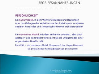 PERSÖNLICHKEIT Ein  Kulturmodell , in dem Wertvorstellungen und Deutungen über das Gelingen des Verhältnisses des Individuums zu dessen sozialer, kultureller und symbolischer Umwelt archiviert werden Ein  normatives Modell , mit dem Verhalten orientiert, aber auch gesteuert und kontrolliert wird: Identität als Erfolgsmodell einer organisierten Gesellschaft Identität –  ein repressives Modell (Kongruenz)? (vgl. Jürgen Habermas) -  ein Erfolgsmodell (Kombatibilität)? (vgl. Erich Fromm) - O. Univ. Prof. Dr. Thomas A. Bauer  [email_address] 
