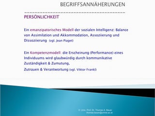 PERSÖNLICHKEIT Ein  emanzipatorisches Modell  der sozialen Intelligenz: Balance von Assimilation und Akkommodation, Assoziierung und Dissoziierung  (vgl. Jean Piaget) Ein  Kompetenzmodell:  die Erscheinung (Performance) eines Individuums wird glaubwürdig durch kommunikative Zuständigkeit & Zumutung, Zutrauen & Verantwortung  (vgl. Viktor Frankl) - O. Univ. Prof. Dr. Thomas A. Bauer  [email_address] 