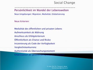 Persönlichkeit im Wandel der Lebenswelten Neue Umgebungen: Migration, Medialität, Globalisierung Neue Kriterien: Medialität des öffentlichen und privaten Lebens Aufmerksamkeit als Währung Anschluss als Erfolgskriterium Öffentlichkeit als Chance und Risiko Inszenierung als Code der Verfügbarkeit Vergleichskonkurrenz Authentizität als Überraschungsmoment Emanzipation als gesellschaftspolitischer Horizont O. Univ. Prof. Dr. Thomas A. Bauer  [email_address] 