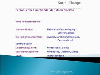 Persönlichkeit im Wandel der Medienwelten Neue Kompetenzen bei: Kommunikation:     Elaborierte Verständigung /    Differenzoption Interaktionsmanagement:  Diversity, Ambiguitätstoleranz,    Cross-cultural communication Selbstmanagament:     Kontextuelles Selbst Konfliktmanagement:   Kontingenz, Dialektik, Dialog Team:   Interdependenz O. Univ. Prof. Dr. Thomas A. Bauer  [email_address] 