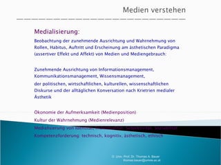 Medialisierung:  Beobachtung der zunehmende Ausrichtung und Wahrnehmung von Rollen, Habitus, Auftritt und Erscheinung am ästhetischen Paradigma (assertiver Effekt und Affekt) von Medien und Mediengebrauch:  Zunehmende Ausrichtung von Informationsmanagement, Kommunikationsmanagement, Wissensmanagement,  der politischen, wirtschaftlichen, kulturellen, wissenschaftlichen Diskurse und der alltäglichen Konversation nach Krietrien medialer Ästhetik Ökonomie der Aufmerksamkeit (Medienposition)  Kultur der Wahrnehmung (Medienrelevanz) Medialisierung von Identität, Individualität, Subjektivität, Soziabilität Kompetenzforderung: technisch, kognitiv, ästhetisch, ethisch O. Univ. Prof. Dr. Thomas A. Bauer  [email_address] 