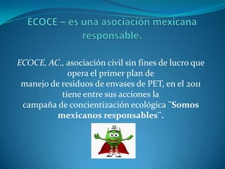 ECOCE, AC., asociación civil sin fines de lucro que
             opera el primer plan de
 manejo de residuos de envases de PET, en el 2011
           tiene entre sus acciones la
 campaña de concientización ecológica ¨Somos
          mexicanos responsables¨.
 