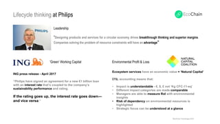 Ecosystem services have an economic value = ‘Natural Capital’
EP&L accounting means that:
• Impact is understandable - €, $, £ not ‘Kg CFC-11-eq’
• Different impact categories are made comparable
• Managers are able to measure RoI with environmental
insights
• Risk of dependency on environmental resources is
highlighted
• Strategic focus can be understood at a glance
ING press release - April 2017
“Philips have signed an agreement for a new €1 billion loan
with an interest rate that’s coupled to the company’s
sustainability performance and rating.
If the rating goes up, the interest rate goes down—
and vice versa.”
'Green’ Working Capital
Lifecycle thinking at Philips
Leadership
“Designing products and services for a circular economy drives breakthrough thinking and superior margins.
Companies solving the problem of resource constraints will have an advantage”
©EcoChain Technologies 2018
Environmental Profit & Loss
 