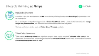 Lifecycle thinking at Philips
©EcoChain Technologies 2018
Product Development
EcoChain Life-Cycle Assessments (LCAs) of the entire product portfolio steer EcoDesign programmes – with
as the objective
LCAs identify the best performing products in Green Focal Areas (GFAs) - product characteristics like energy
weight and product lifetime that determine environmental impact in the use phase
The best performers for the basis of Philips ‘Green’ Products portfolio
Value Chain Engagement
“next step to extend the scope from individual product value chains to Philips’ complete value chain. It will
support the direction of our sustainability strategy by providing insights into the main environmental hotspots
from an overall business point of view.”
 