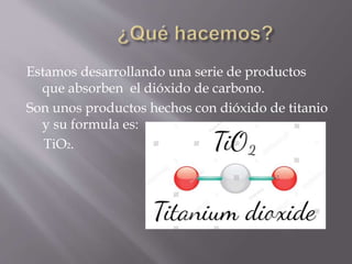 Estamos desarrollando una serie de productos
que absorben el dióxido de carbono.
Son unos productos hechos con dióxido de titanio
y su formula es:
TiO2.
 