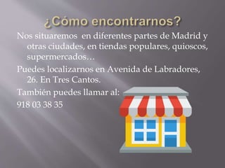 Nos situaremos en diferentes partes de Madrid y
otras ciudades, en tiendas populares, quioscos,
supermercados…
Puedes localizarnos en Avenida de Labradores,
26. En Tres Cantos.
También puedes llamar al:
918 03 38 35
 
