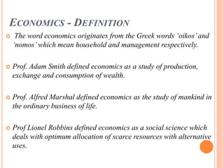 ECONOMICS - DEFINITION
 The word economics originates from the Greek words ‘oikos’and
‘nomos’which mean household and management respectively.
 Prof. Adam Smith defined economics as a study of production,
exchange and consumption of wealth.
 Prof. Alfred Marshal defined economics as the study of mankind in
the ordinary business of life.
 Prof Lionel Robbins defined economics as a social science which
deals with optimum allocation of scarce resources with alternative
uses.
 