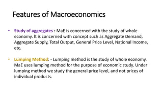 Features of Macroeconomics
• Study of aggregates : MaE is concerned with the study of whole
economy. It is concerned with concept such as Aggregate Demand,
Aggregate Supply, Total Output, General Price Level, National Income,
etc.
• Lumping Method: - Lumping method is the study of whole economy.
MaE uses lumping method for the purpose of economic study. Under
lumping method we study the general price level, and not prices of
individual products.
 