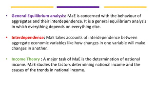 • General Equilibrium analysis: MaE is concerned with the behaviour of
aggregates and their interdependence. It is a general equilibrium analysis
in which everything depends on everything else.
• Interdependence: MaE takes accounts of interdependence between
aggregate economic variables like how changes in one variable will make
changes in another.
• Income Theory : A major task of MaE is the determination of national
income. MaE studies the factors determining national income and the
causes of the trends in national income.
 