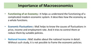 Importance of Macroeconomics
• Functioning of an Economy : It helps us understand the functioning of a
complicated modern economic system. It describes how the economy as
a whole functions.
• Economic Fluctuations : MaE helps to know the causes of fluctuations in
price, income and employment rate. And it tries to control them or
reduce them by suitable policies.
• National Income : MaE studies about the national income in detail.
Without such study, it is not possible to frame the economic policies.
 