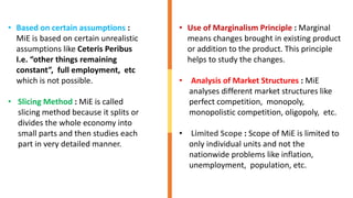 • Based on certain assumptions :
MiE is based on certain unrealistic
assumptions like Ceteris Peribus
I.e. “other things remaining
constant”, full employment, etc
which is not possible.
• Slicing Method : MiE is called
slicing method because it splits or
divides the whole economy into
small parts and then studies each
part in very detailed manner.
• Use of Marginalism Principle : Marginal
means changes brought in existing product
or addition to the product. This principle
helps to study the changes.
• Analysis of Market Structures : MiE
analyses different market structures like
perfect competition, monopoly,
monopolistic competition, oligopoly, etc.
• Limited Scope : Scope of MiE is limited to
only individual units and not the
nationwide problems like inflation,
unemployment, population, etc.
 